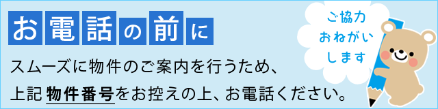 お電話の前に スムーズに物件のご案内を行うため、上記物件番号をお控えの上、お電話ください。